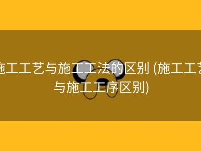 施工工艺与施工工法的区别 (施工工艺与施工工序区别)