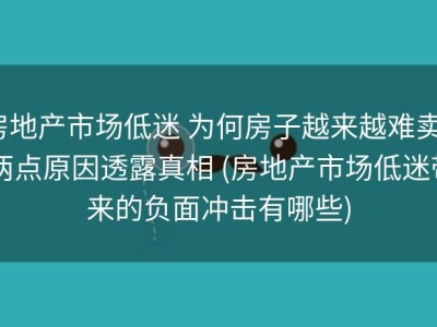 房地产市场低迷 为何房子越来越难卖? 两点原因透露真相 (房地产市场低迷带来的负面冲击有哪些)