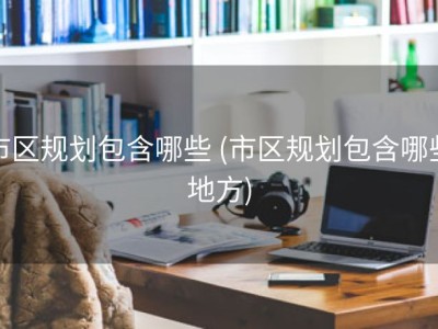 市区规划包含哪些 (市区规划包含哪些地方)