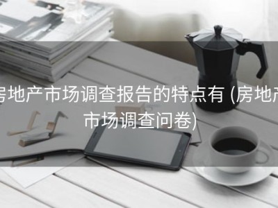 房地产市场调查报告的特点有 (房地产市场调查问卷)