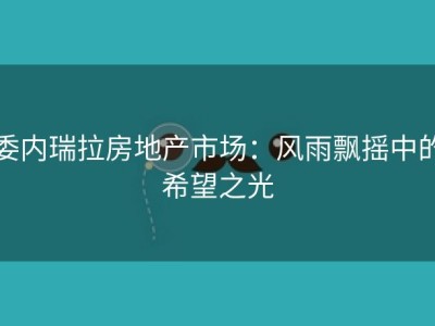 委内瑞拉房地产市场：风雨飘摇中的希望之光