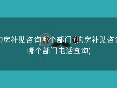 购房补贴咨询哪个部门 (购房补贴咨询哪个部门电话查询)