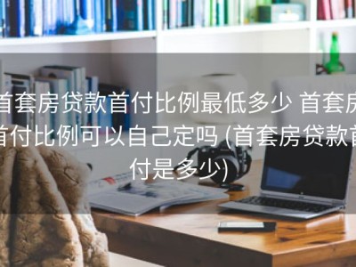 首套房贷款首付比例最低多少 首套房首付比例可以自己定吗 (首套房贷款首付是多少)