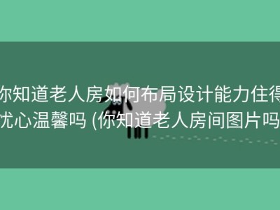 你知道老人房如何布局设计能力住得忧心温馨吗 (你知道老人房间图片吗)