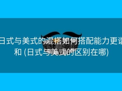 日式与美式的混搭如何搭配能力更谐和 (日式与美式的区别在哪)