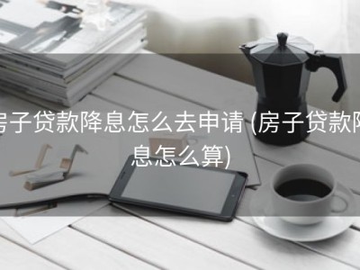 房子贷款降息怎么去申请 (房子贷款降息怎么算)