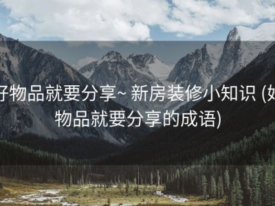 好物品就要分享~ 新房装修小知识 (好物品就要分享的成语)