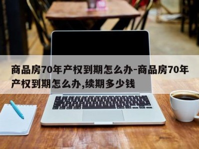 商品房70年产权到期怎么办-商品房70年产权到期怎么办,续期多少钱