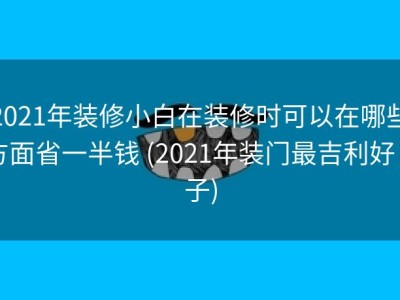2021年装修小白在装修时可以在哪些方面省一半钱 (2021年装门最吉利好日子)