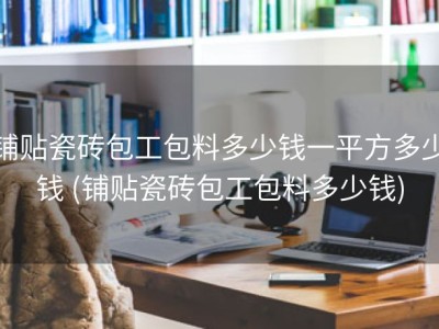 铺贴瓷砖包工包料多少钱一平方多少钱 (铺贴瓷砖包工包料多少钱)