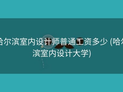 哈尔滨室内设计师普通工资多少 (哈尔滨室内设计大学)