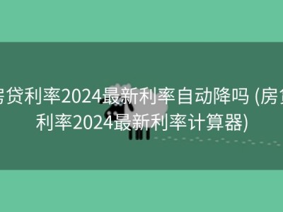 房贷利率2024最新利率自动降吗 (房贷利率2024最新利率计算器)
