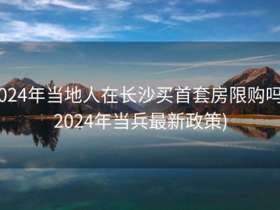 2024年当地人在长沙买首套房限购吗 (2024年当兵最新政策)