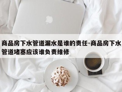 商品房下水管道漏水是谁的责任-商品房下水管道堵塞应该谁负责维修