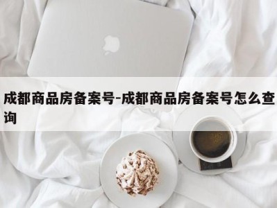 成都商品房备案号-成都商品房备案号怎么查询