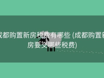 成都购置新房税费有哪些 (成都购置新房要交哪些税费)