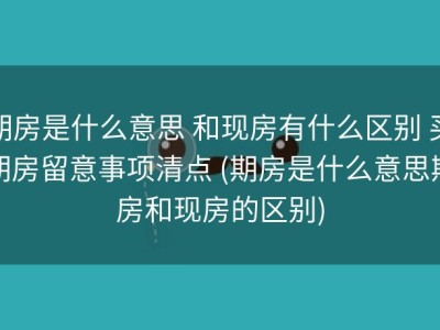 期房是什么意思 和现房有什么区别 买期房留意事项清点 (期房是什么意思期房和现房的区别)