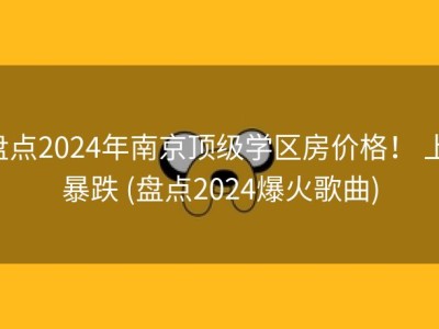 盘点2024年南京顶级学区房价格！ 上 暴跌 (盘点2024爆火歌曲)