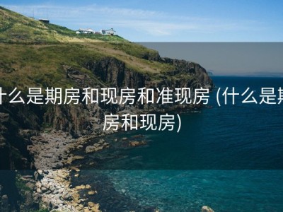 什么是期房和现房和准现房 (什么是期房和现房)