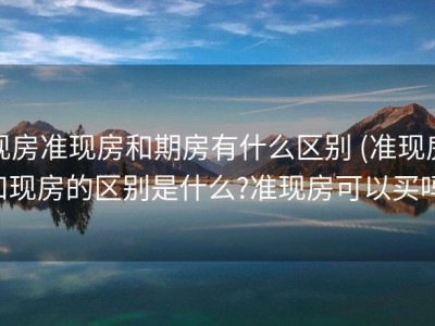 现房准现房和期房有什么区别 (准现房和现房的区别是什么?准现房可以买吗)