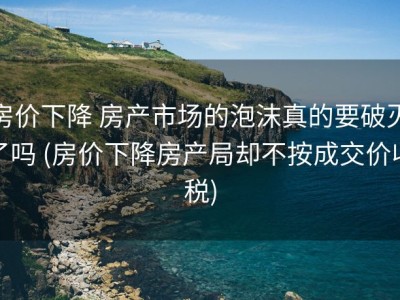 房价下降 房产市场的泡沫真的要破灭了吗 (房价下降房产局却不按成交价收税)