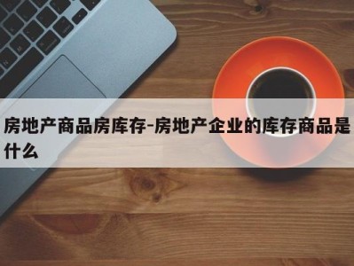 房地产商品房库存-房地产企业的库存商品是什么