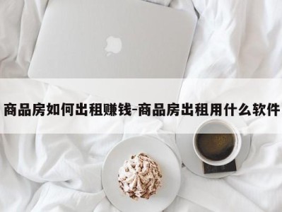 商品房如何出租赚钱-商品房出租用什么软件