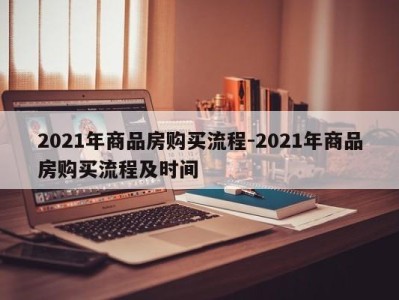 2021年商品房购买流程-2021年商品房购买流程及时间