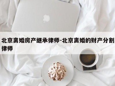 北京离婚房产继承律师-北京离婚的财产分割律师