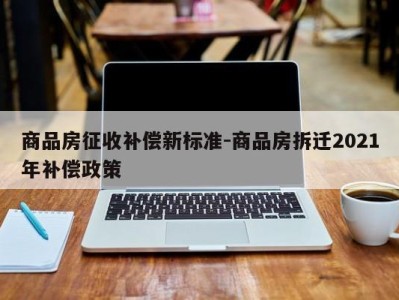 商品房征收补偿新标准-商品房拆迁2021年补偿政策