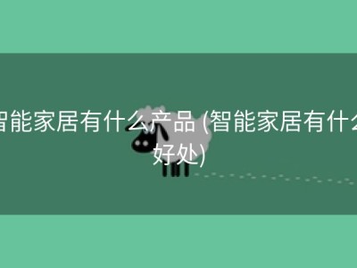 智能家居有什么产品 (智能家居有什么好处)
