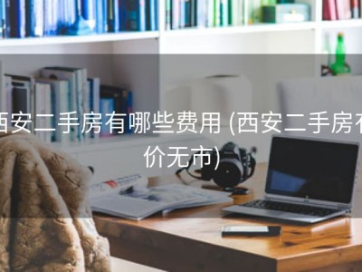 西安二手房有哪些费用 (西安二手房有价无市)