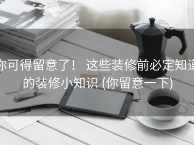 你可得留意了！ 这些装修前必定知道的装修小知识 (你留意一下)