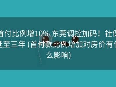首付比例增10% 东莞调控加码！社保延至三年 (首付款比例增加对房价有什么影响)