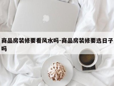 商品房装修要看风水吗-商品房装修要选日子吗