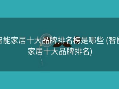 智能家居十大品牌排名榜是哪些 (智能家居十大品牌排名)