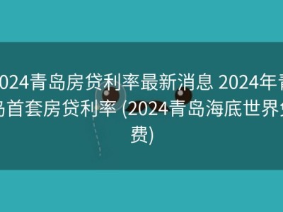 2024青岛房贷利率最新消息 2024年青岛首套房贷利率 (2024青岛海底世界免费)