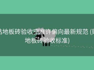 贴地板砖验收空准许偏向最新规范 (贴地板砖验收标准)