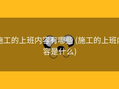 施工的上班内容有哪些 (施工的上班内容是什么)