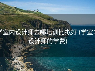 学室内设计师去哪培训比拟好 (学室内设计师的学费)