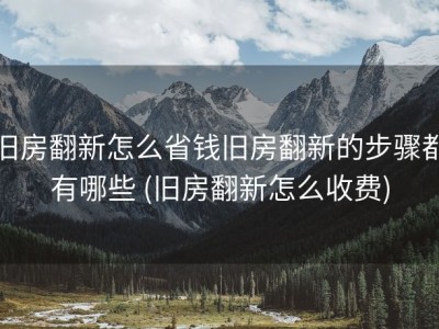旧房翻新怎么省钱旧房翻新的步骤都有哪些 (旧房翻新怎么收费)