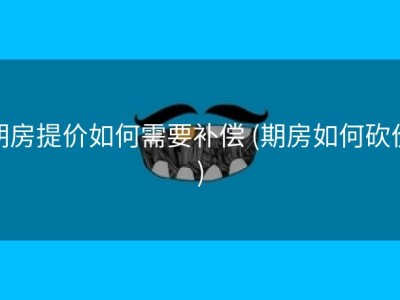 期房提价如何需要补偿 (期房如何砍价)