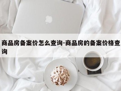 商品房备案价怎么查询-商品房的备案价格查询