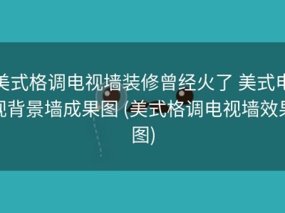 美式格调电视墙装修曾经火了 美式电视背景墙成果图 (美式格调电视墙效果图)