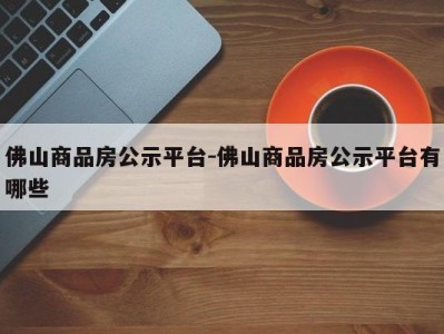 佛山商品房公示平台-佛山商品房公示平台有哪些