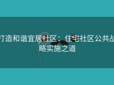 打造和谐宜居社区：住宅社区公共战略实施之道