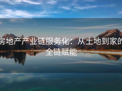 房地产产业链服务化：从土地到家的全链赋能