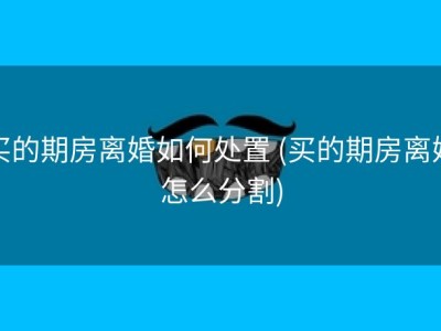 买的期房离婚如何处置 (买的期房离婚怎么分割)