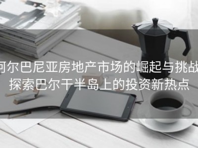 阿尔巴尼亚房地产市场的崛起与挑战：探索巴尔干半岛上的投资新热点