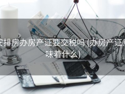 安排房办房产证要交税吗 (办房产证意味着什么)